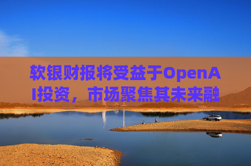 软银财报将受益于OpenAI投资，市场聚焦其未来融资计划