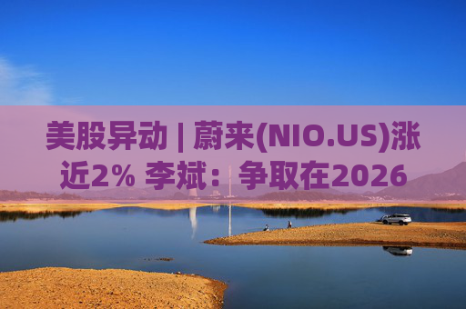 美股异动 | 蔚来(NIO.US)涨近2% 李斌：争取在2026年实现Non-GAAP口径下全年盈利