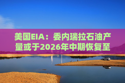 美国EIA：委内瑞拉石油产量或于2026年中期恢复至海上封锁前水平