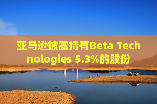 亚马逊披露持有Beta Technologies 5.3%的股份