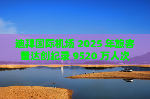 迪拜国际机场 2025 年旅客量达创纪录 9520 万人次