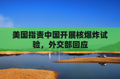 美国指责中国开展核爆炸试验，外交部回应