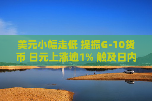 美元小幅走低 提振G-10货币 日元上涨逾1% 触及日内高点
