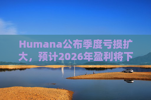 Humana公布季度亏损扩大，预计2026年盈利将下降