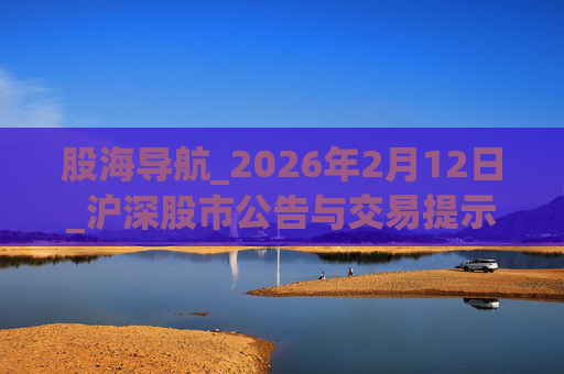 股海导航_2026年2月12日_沪深股市公告与交易提示