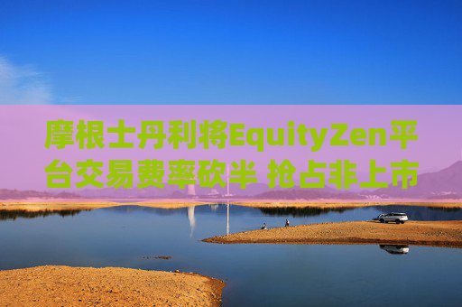 摩根士丹利将EquityZen平台交易费率砍半 抢占非上市公司股份买卖市场
