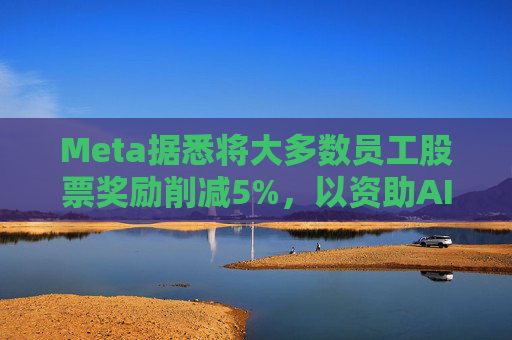 Meta据悉将大多数员工股票奖励削减5%，以资助AI目标的实现