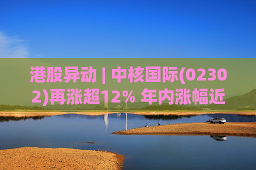 港股异动 | 中核国际(02302)再涨超12% 年内涨幅近七成 铀贸易业务交易量提升显著带动业绩
