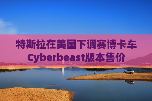 特斯拉在美国下调赛博卡车Cyberbeast版本售价