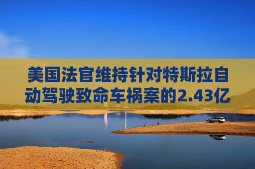 美国法官维持针对特斯拉自动驾驶致命车祸案的2.43亿美元判决