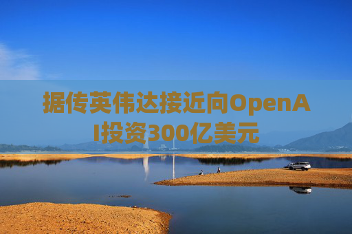 据传英伟达接近向OpenAI投资300亿美元
