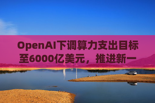OpenAI下调算力支出目标至6000亿美元，推进新一轮巨额融资