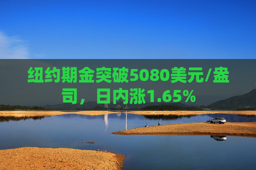 纽约期金突破5080美元/盎司，日内涨1.65%