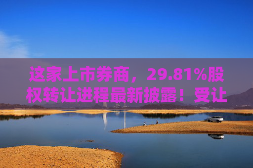 这家上市券商，29.81%股权转让进程最新披露！受让方资格尚需沟通……