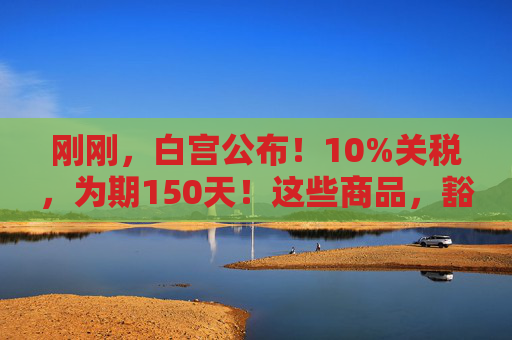刚刚，白宫公布！10%关税，为期150天！这些商品，豁免！