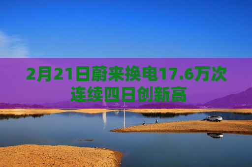 2月21日蔚来换电17.6万次 连续四日创新高