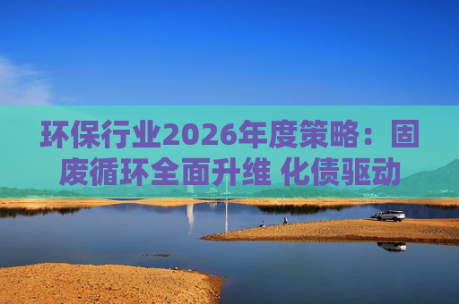 环保行业2026年度策略：固废循环全面升维 化债驱动多重修复