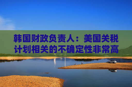 韩国财政负责人：美国关税计划相关的不确定性非常高