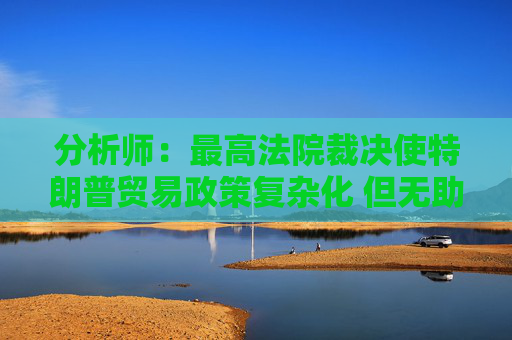 分析师：最高法院裁决使特朗普贸易政策复杂化 但无助于缓解贸易摩擦