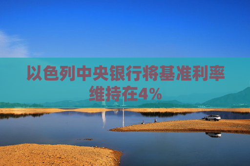 以色列中央银行将基准利率维持在4%