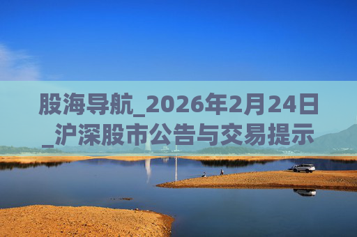 股海导航_2026年2月24日_沪深股市公告与交易提示  第1张