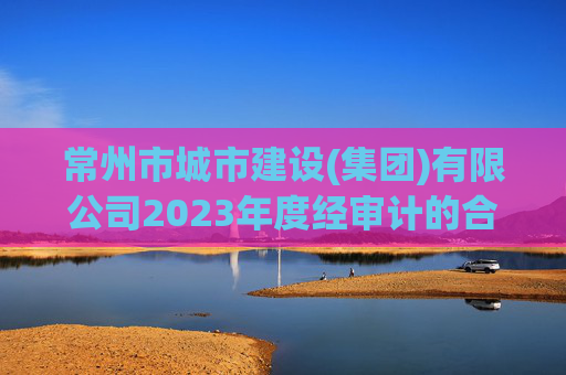 常州市城市建设(集团)有限公司2023年度经审计的合并及母公司财务报告