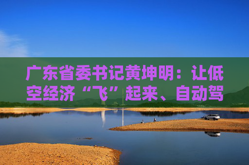 广东省委书记黄坤明：让低空经济“飞”起来、自动驾驶“跑”起来、具身智能“用”起来