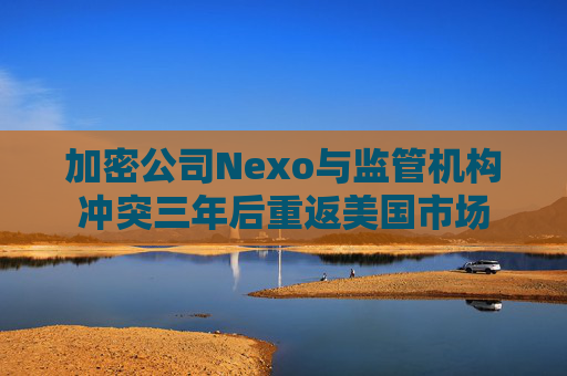 加密公司Nexo与监管机构冲突三年后重返美国市场