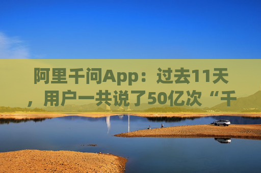 阿里千问App：过去11天，用户一共说了50亿次“千问帮我”