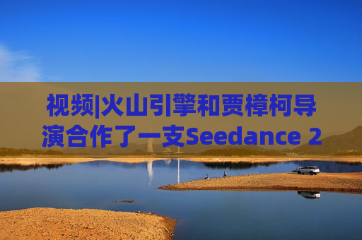 视频|火山引擎和贾樟柯导演合作了一支Seedance 2.0贺岁短片