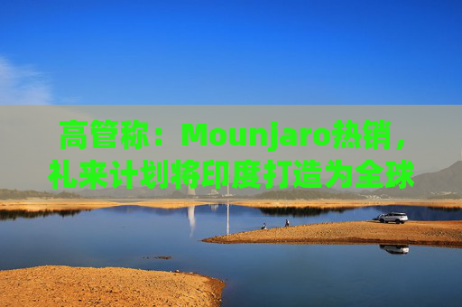 高管称：Mounjaro热销，礼来计划将印度打造为全球出口中心