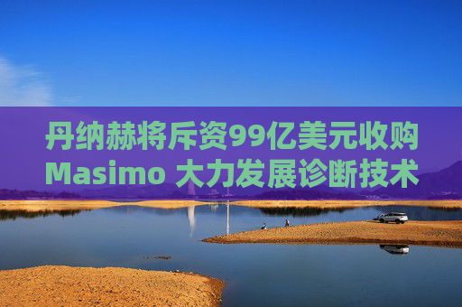 丹纳赫将斥资99亿美元收购Masimo 大力发展诊断技术