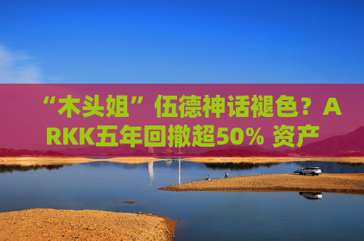 “木头姐”伍德神话褪色？ARKK五年回撤超50% 资产规模大幅缩水