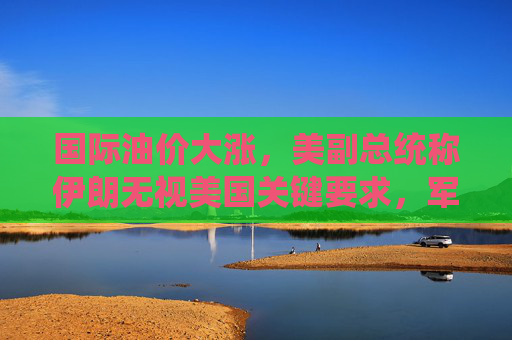 国际油价大涨，美副总统称伊朗无视美国关键要求，军事打击选项犹存