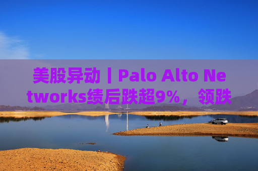美股异动丨Palo Alto Networks绩后跌超9%，领跌网络安全概念股