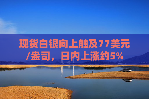 现货白银向上触及77美元/盎司，日内上涨约5%