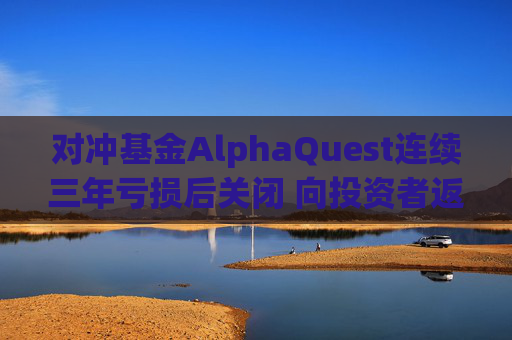 对冲基金AlphaQuest连续三年亏损后关闭 向投资者返还资金