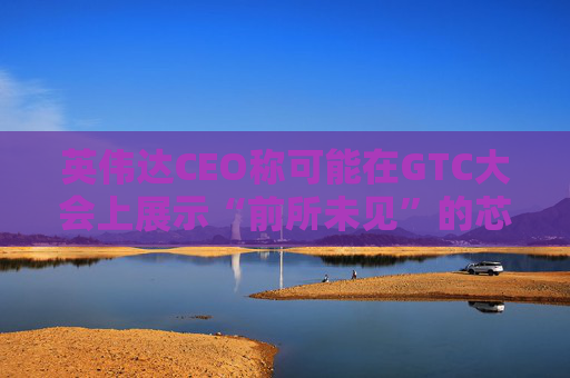 英伟达CEO称可能在GTC大会上展示“前所未见”的芯片