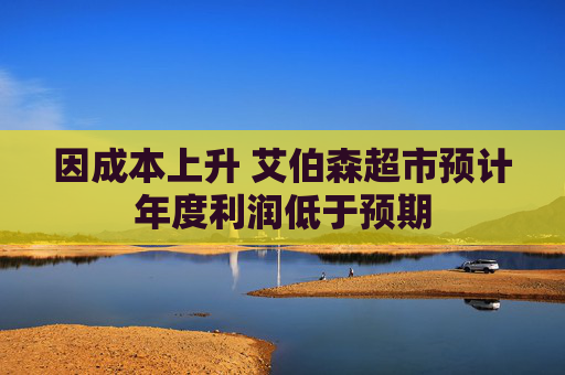 因成本上升 艾伯森超市预计年度利润低于预期
