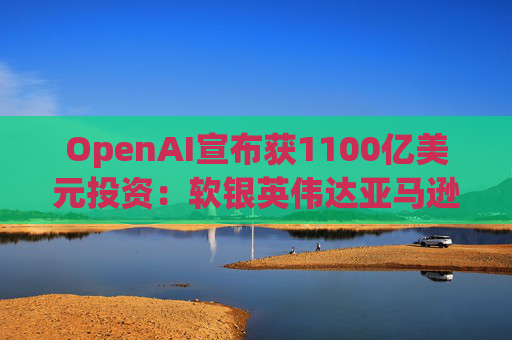OpenAI宣布获1100亿美元投资：软银英伟达亚马逊为投资方