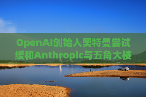 OpenAI创始人奥特曼尝试缓和Anthropic与五角大楼的僵局