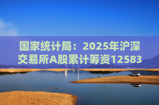 国家统计局：2025年沪深交易所A股累计筹资12583亿元 比上年增加8332亿元