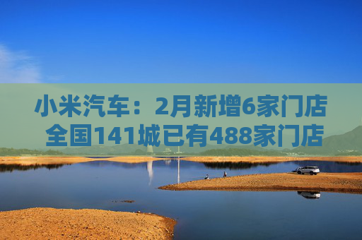 小米汽车：2月新增6家门店 全国141城已有488家门店