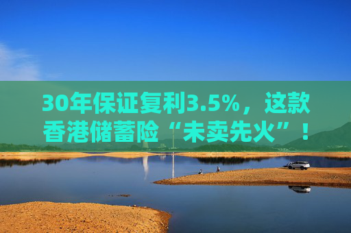 30年保证复利3.5%，这款香港储蓄险“未卖先火”！中资港险瞄准内地客户，产品也要“内地化”？