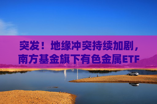 突发！地缘冲突持续加剧，南方基金旗下有色金属ETF(512400)跟踪指数近一年大涨135%  第1张