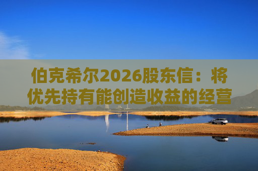 伯克希尔2026股东信：将优先持有能创造收益的经营性资产，而非美国国债