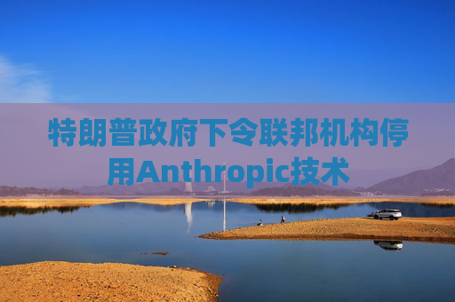 特朗普政府下令联邦机构停用Anthropic技术