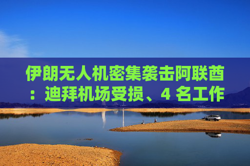 伊朗无人机密集袭击阿联酋：迪拜机场受损、4 名工作人员受伤