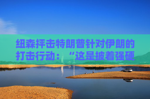 纽森抨击特朗普针对伊朗的打击行动：“这是披着强硬外衣的软弱”