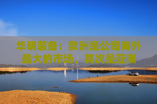 华明装备：欧洲是公司海外最大的市场，其次是亚洲